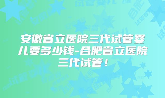 安徽省立医院三代试管婴儿要多少钱-合肥省立医院三代试管！