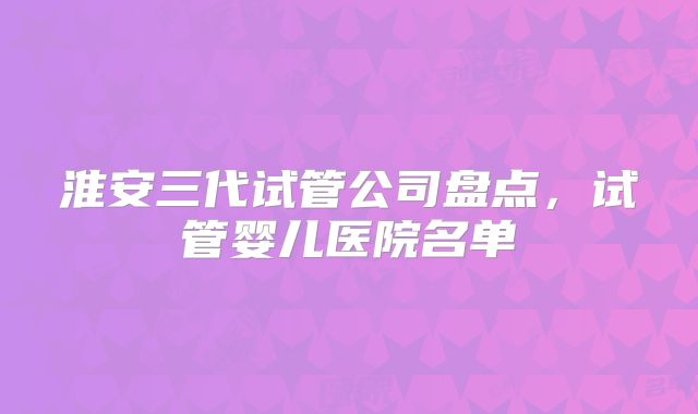 淮安三代试管公司盘点,试管婴儿医院名单