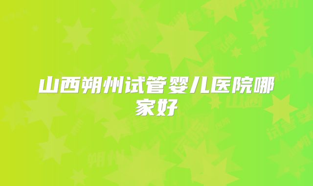 山西朔州试管婴儿医院哪家好
