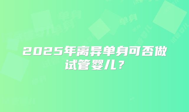 2025年离异单身可否做试管婴儿?