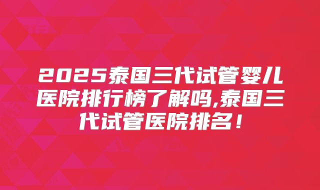 2025泰国三代试管婴儿医院排行榜了解吗,泰国三代试管医院排名！
