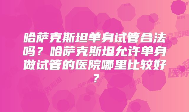 哈萨克斯坦单身试管合法吗？哈萨克斯坦允许单身做试管的医院哪里比较好？