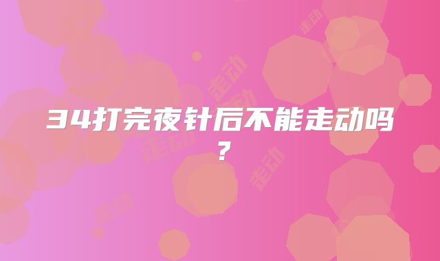 34打完夜针后不能走动吗?