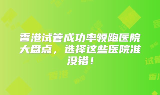 香港试管成功率领跑医院大盘点，选择这些医院准没错！