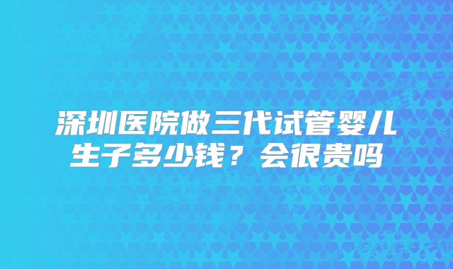 深圳医院做三代试管婴儿生子多少钱?会很贵吗