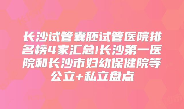 长沙试管囊胚试管医院排名榜4家汇总!长沙第一医院和长沙市妇幼保健院等公立+私立盘点