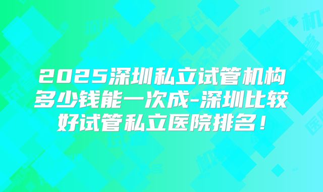 2025深圳私立试管机构多少钱能一次成-深圳比较好试管私立医院排名！