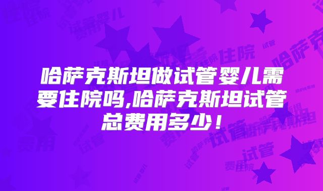 哈萨克斯坦做试管婴儿需要住院吗,哈萨克斯坦试管总费用多少！