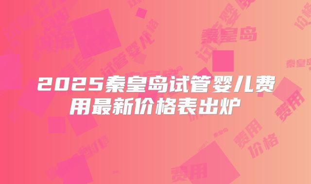 2025秦皇岛试管婴儿费用最新价格表出炉