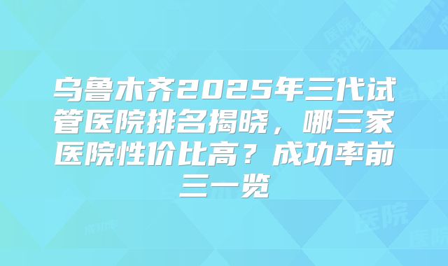 乌鲁木齐2025年三代试管医院排名揭晓,哪三家医院性价比高?成功率前三一览