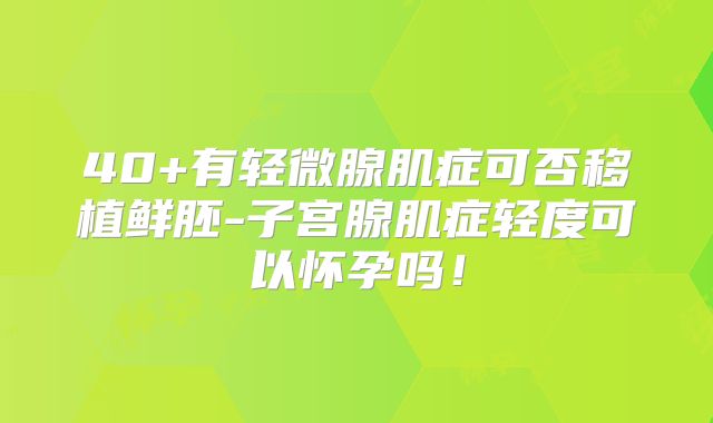 40+有轻微腺肌症可否移植鲜胚-子宫腺肌症轻度可以怀孕吗！