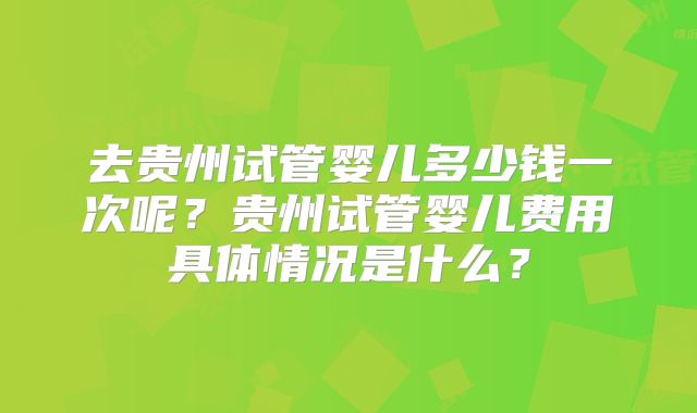 去贵州试管婴儿多少钱一次呢?贵州试管婴儿费用具体情况是什么?