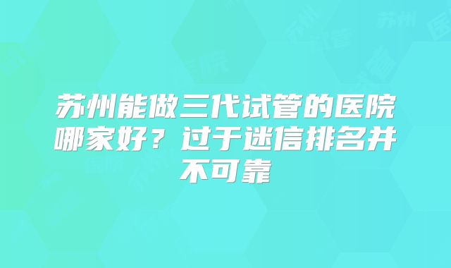 苏州能做三代试管的医院哪家好？过于迷信排名并不可靠