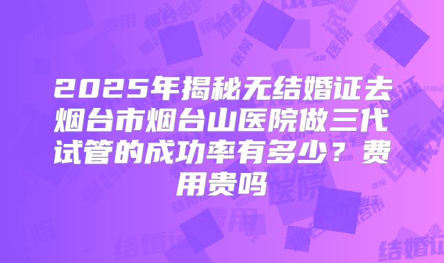 2025年揭秘无结婚证去烟台市烟台山医院做三代试管的成功率有多少？费用贵吗