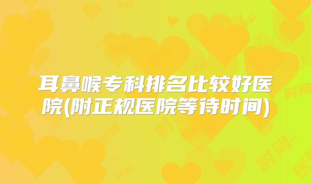 耳鼻喉专科排名比较好医院(附正规医院等待时间)