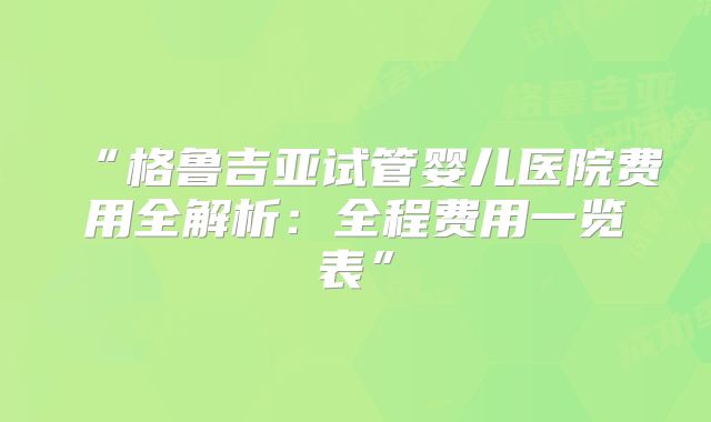 “格鲁吉亚试管婴儿医院费用全解析：全程费用一览表”