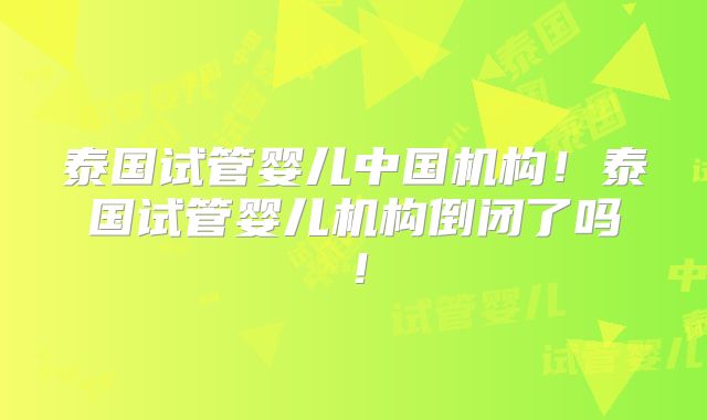 泰国试管婴儿中国机构!泰国试管婴儿机构倒闭了吗!