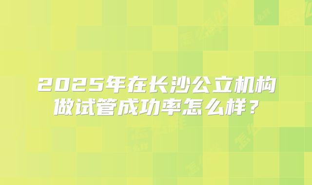 2025年在长沙公立机构做试管成功率怎么样？
