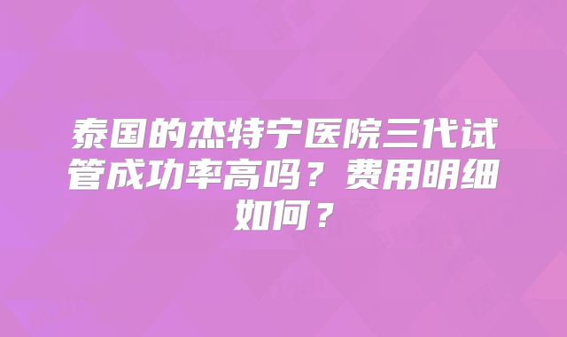 泰国的杰特宁医院三代试管成功率高吗？费用明细如何？