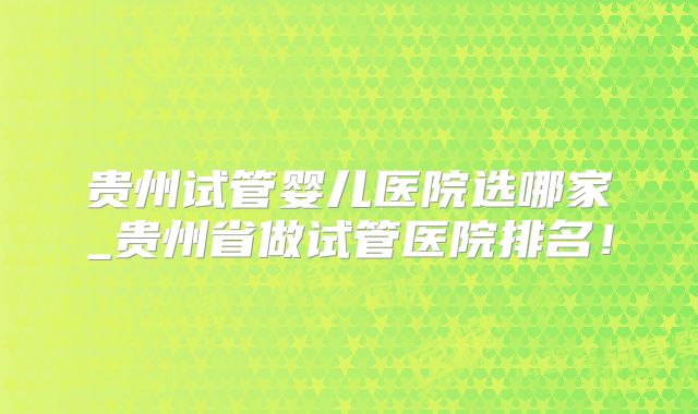 贵州试管婴儿医院选哪家_贵州省做试管医院排名！