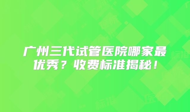广州三代试管医院哪家最优秀？收费标准揭秘！