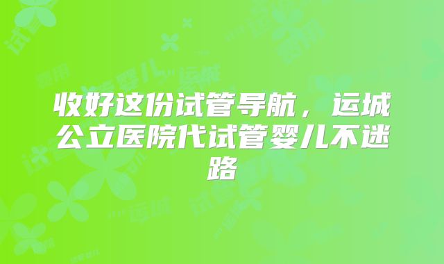 收好这份试管导航，运城公立医院代试管婴儿不迷路