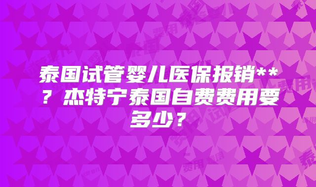 泰国试管婴儿医保报销**?杰特宁泰国自费费用要多少?