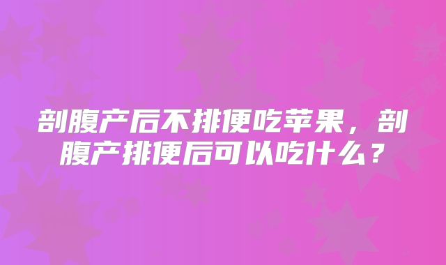 剖腹产后不排便吃苹果，剖腹产排便后可以吃什么？