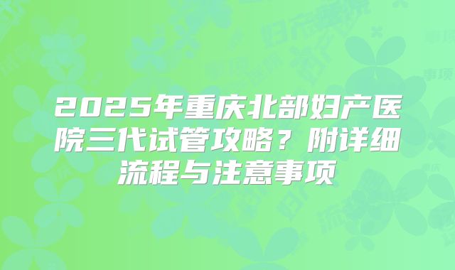 2025年重庆北部妇产医院三代试管攻略?附详细流程与注意事项