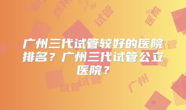 广州三代试管较好的医院排名？广州三代试管公立医院？