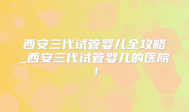西安三代试管婴儿全攻略_西安三代试管婴儿的医院！