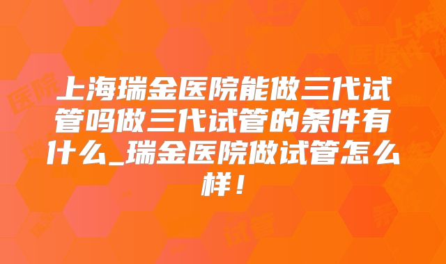 上海瑞金医院能做三代试管吗做三代试管的条件有什么_瑞金医院做试管怎么样！