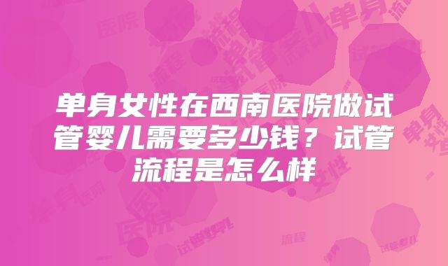 单身女性在西南医院做试管婴儿需要多少钱?试管流程是怎么样