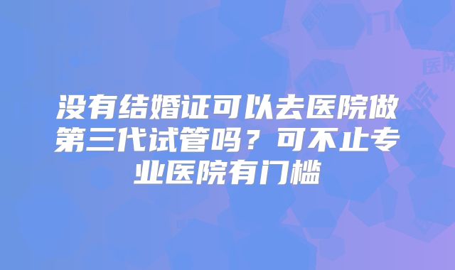 没有结婚证可以去医院做第三代试管吗?可不止专业医院有门槛