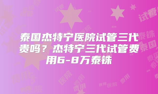 泰国杰特宁医院试管三代贵吗？杰特宁三代试管费用6-8万泰铢