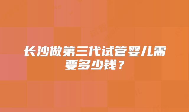 长沙做第三代试管婴儿需要多少钱?