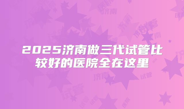 2025济南做三代试管比较好的医院全在这里