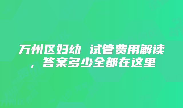 万州区妇幼 试管费用解读，答案多少全都在这里