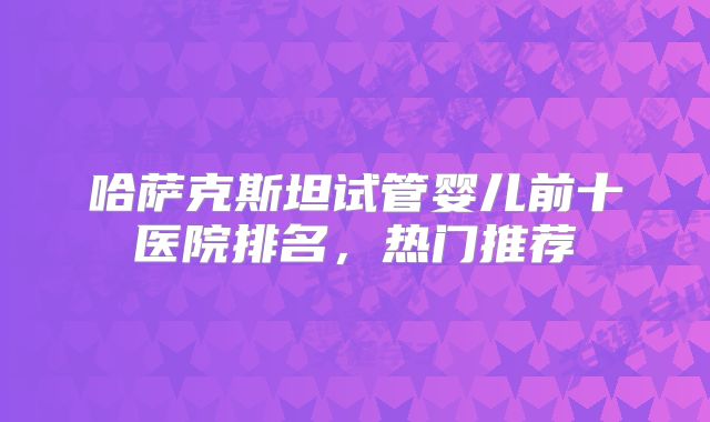 哈萨克斯坦试管婴儿前十医院排名，热门推荐