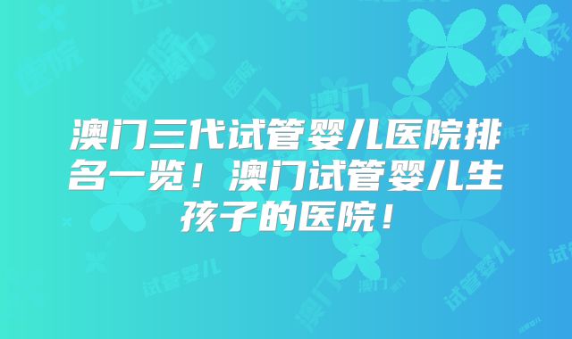澳门三代试管婴儿医院排名一览！澳门试管婴儿生孩子的医院！