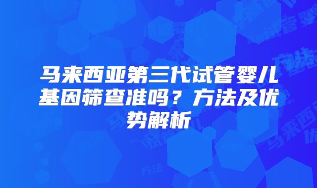 马来西亚第三代试管婴儿基因筛查准吗？方法及优势解析