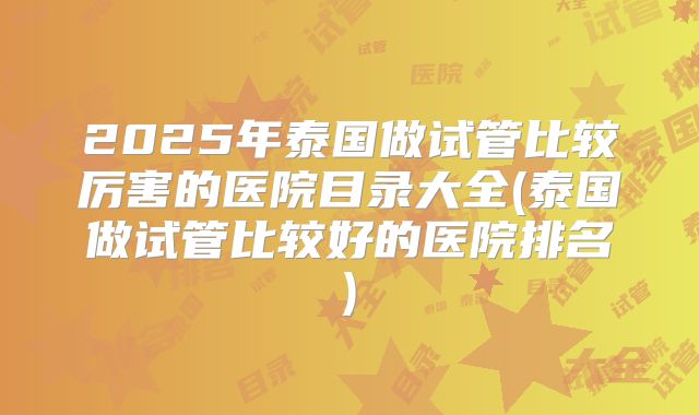 2025年泰国做试管比较厉害的医院目录大全(泰国做试管比较好的医院排名)