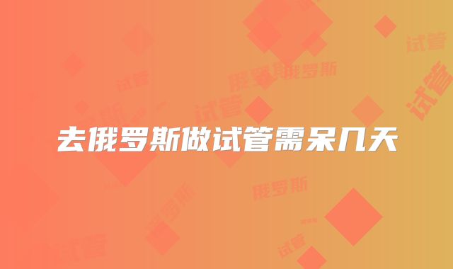 去俄罗斯做试管需呆几天