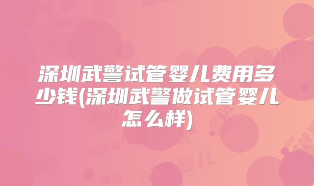 深圳武警试管婴儿费用多少钱(深圳武警做试管婴儿怎么样)