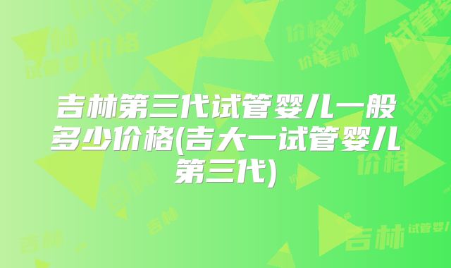 吉林第三代试管婴儿一般多少价格(吉大一试管婴儿第三代)
