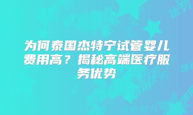 为何泰国杰特宁试管婴儿费用高?揭秘高端医疗服务优势