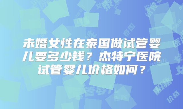 未婚女性在泰国做试管婴儿要多少钱?杰特宁医院试管婴儿价格如何?