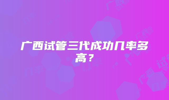 广西试管三代成功几率多高?