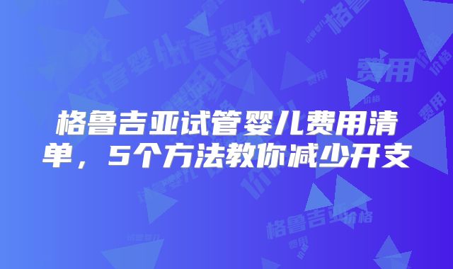 格鲁吉亚试管婴儿费用清单，5个方法教你减少开支