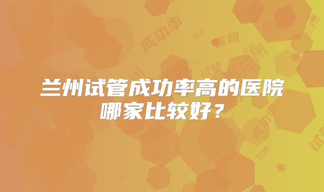 兰州试管成功率高的医院哪家比较好？